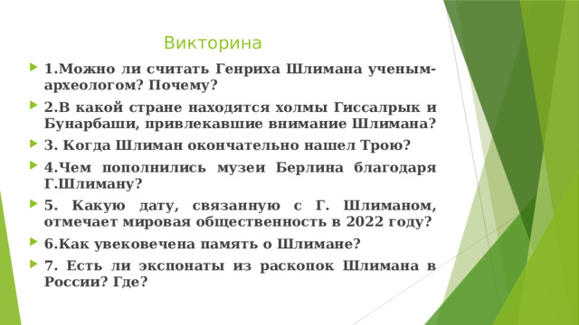 Викторина 1.Можно ли считать Генриха Шлимана ученым-археологом? Почему? 2.В какой стране находятся холмы Гиссалрык и Бунарбаши, привлекавшие внимание Шлимана? 3. Когда Шлиман окончательно нашел Трою? 4.Чем пополнились музеи Берлина благодаря Г.Шлиману? 5. Какую дату, связанную с Г. Шлиманом, отмечает мировая общественность в 2022 году? 6.Как увековечена память о Шлимане? 7. Есть ли экспонаты из раскопок Шлимана в России? Где? 