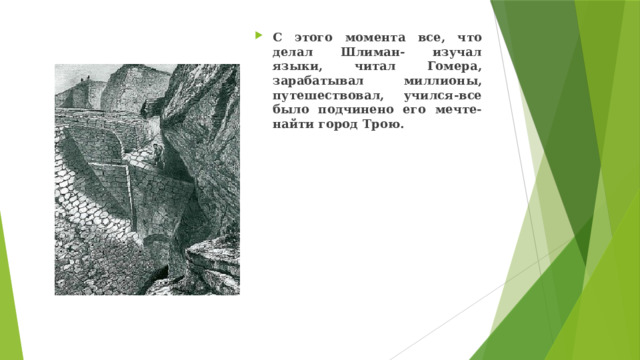 С этого момента все, что делал Шлиман- изучал языки, читал Гомера, зарабатывал миллионы, путешествовал, учился-все было подчинено его мечте- найти город Трою.  