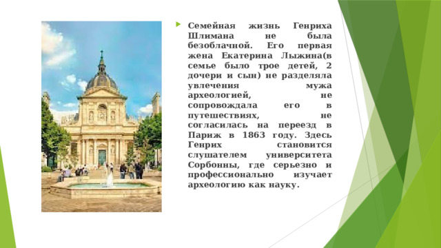 Семейная жизнь Генриха Шлимана не была безоблачной. Его первая жена Екатерина Лыжина(в семье было трое детей, 2 дочери и сын) не разделяла увлечения мужа археологией, не сопровождала его в путешествиях, не согласилась на переезд в Париж в 1863 году. Здесь Генрих становится слушателем университета Сорбонны, где серьезно и профессионально изучает археологию как науку. 