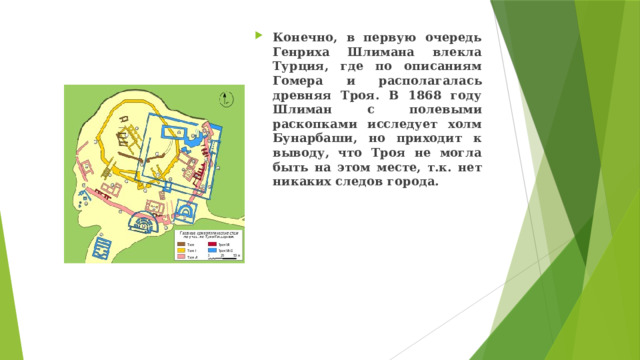 Конечно, в первую очередь Генриха Шлимана влекла Турция, где по описаниям Гомера и располагалась древняя Троя. В 1868 году Шлиман с полевыми раскопками исследует холм Бунарбаши, но приходит к выводу, что Троя не могла быть на этом месте, т.к. нет никаких следов города. 