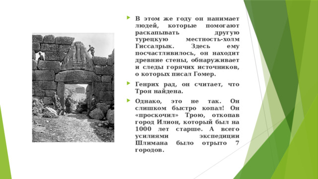 В этом же году он нанимает людей, которые помогают раскапывать другую турецкую местность-холм Гиссалрык. Здесь ему посчастливилось, он находит древние стены, обнаруживает и следы горячих источников, о которых писал Гомер. Генрих рад, он считает, что Троя найдена. Однако, это не так. Он слишком быстро копал! Он «проскочил» Трою, откопав город Илион, который был на 1000 лет старше. А всего усилиями экспедиции Шлимана было отрыто 7 городов. 