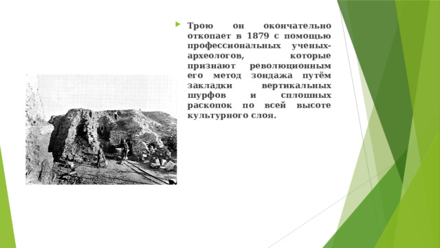 Трою он окончательно откопает в 1879 с помощью профессиональных ученых-археологов, которые признают революционным его метод зондажа путём закладки вертикальных шурфов и сплошных раскопок по всей высоте культурного слоя. 