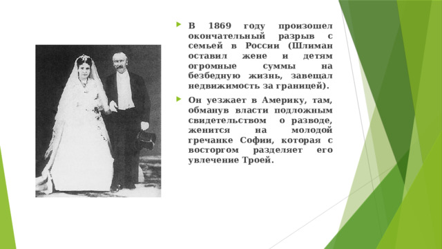 В 1869 году произошел окончательный разрыв с семьей в России (Шлиман оставил жене и детям огромные суммы на безбедную жизнь, завещал недвижимость за границей). Он уезжает в Америку, там, обманув власти подложным свидетельством о разводе, женится на молодой гречанке Софии, которая с восторгом разделяет его увлечение Троей. 