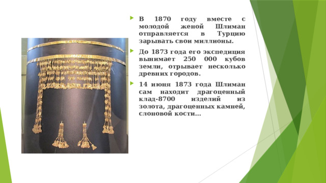В 1870 году вместе с молодой женой Шлиман отправляется в Турцию зарывать свои миллионы. До 1873 года его экспедиция вынимает 250 000 кубов земли, отрывает несколько древних городов. 14 июня 1873 года Шлиман сам находит драгоценный клад-8700 изделий из золота, драгоценных камней, слоновой кости… 