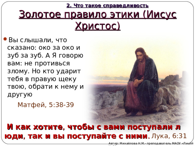 2. Что такое справедливость Золотое правило этики (Иисус Христос) Вы слышали, что сказано: око за око и зуб за зуб. А Я говорю вам: не противься злому. Но кто ударит тебя в правую щеку твою, обрати к нему и другую  Матфей, 5:38-39   И   как   хотите ,  чтобы   с   вами   поступали   люди ,  так и   вы   поступайте   с   ними . Лука, 6:31 Автор: Михайлова Н.М.- преподаватель МАОУ «Лицей № 21» 