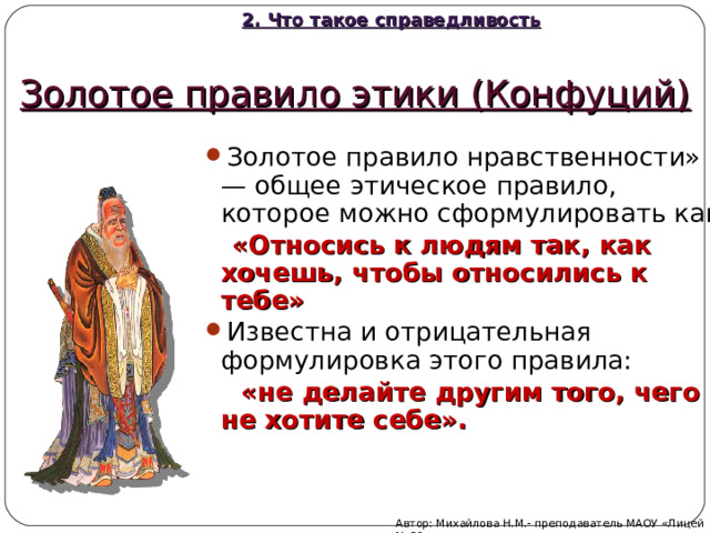 2. Что такое справедливость Золотое правило этики (Конфуций) Золотое правило нравственности» — общее этическое правило, которое можно сформулировать как  «Относись к людям так, как хочешь, чтобы относились к тебе» Известна и отрицательная формулировка этого правила:  «не делайте другим того, чего не хотите себе». Автор: Михайлова Н.М.- преподаватель МАОУ «Лицей № 21» 