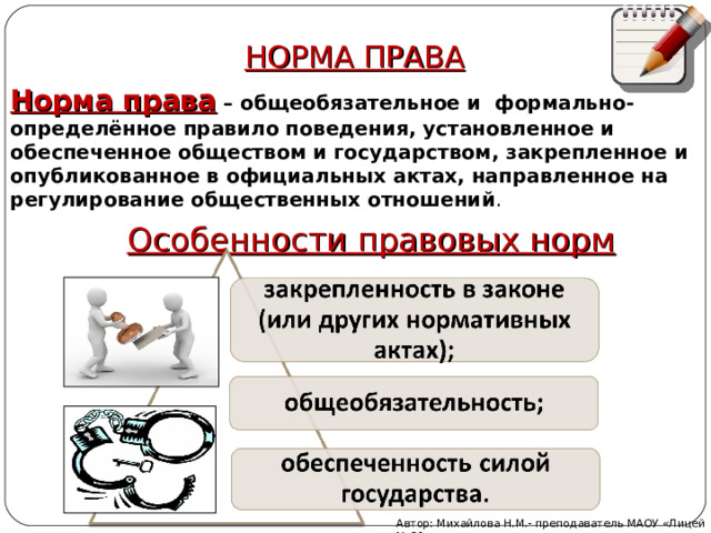 НОРМА ПРАВА Норма права – общеобязательное и формально-определённое правило поведения, установленное и обеспеченное обществом и государством, закрепленное и опубликованное в официальных актах, направленное на регулирование общественных отношений . Особенности правовых норм Автор: Михайлова Н.М.- преподаватель МАОУ «Лицей № 21» 