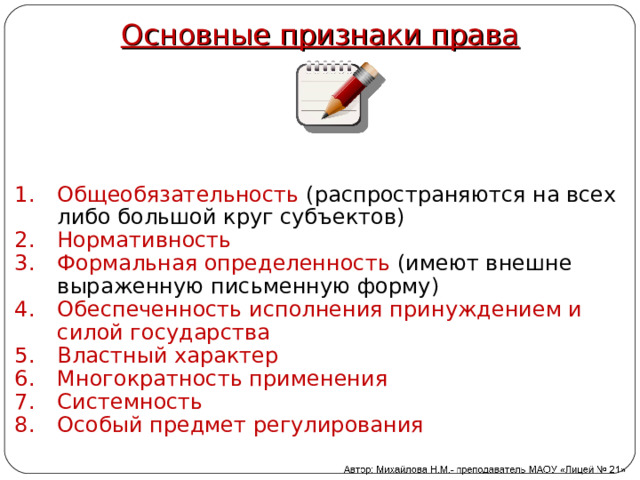 Основные признаки права Общеобязательность (распространяются на всех либо большой круг субъектов) Нормативность Формальная определенность (имеют внешне выраженную письменную форму) Обеспеченность исполнения принуждением и силой государства Властный характер Многократность применения Системность Особый предмет регулирования 