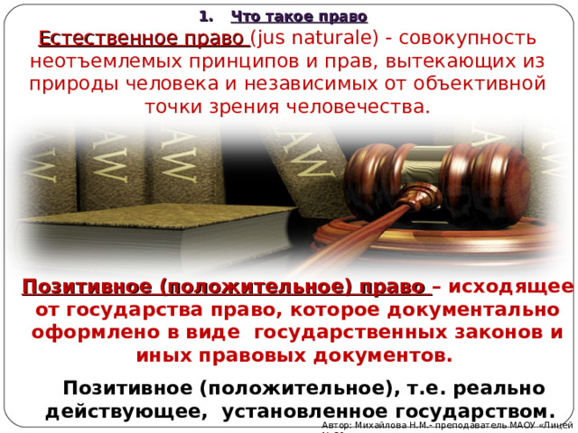 Что такое право Естественное право (jus naturale) - совокупность неотъемлемых принципов и прав, вытекающих из природы человека и независимых от объективной точки зрения человечества. Позитивное (положительное) право – исходящее от государства право, которое документально оформлено в виде государственных законов и иных правовых документов. Позитивное (положительное), т.е. реально действующее, установленное государством. Автор: Михайлова Н.М.- преподаватель МАОУ «Лицей № 21» 