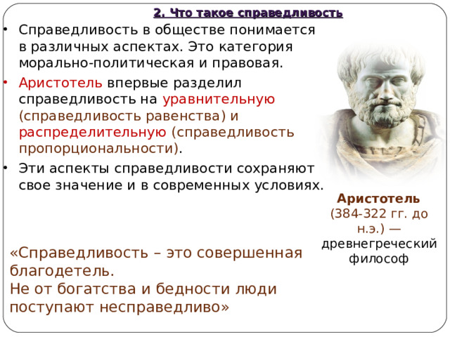 2. Что такое справедливость Справедливость в обществе понимается в различных аспектах. Это категория морально-политическая и правовая. Аристотель впервые разделил справедливость на уравнительную (справедливость равенства) и распределительную (справедливость пропорциональности) . Эти аспекты справедливости сохраняют свое значение и в современных условиях. Аристотель (384-322 гг. до н.э.) — древнегреческий философ «Справедливость – это совершенная благодетель. Не от богатства и бедности люди поступают несправедливо» 