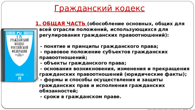 Гражданский кодекс  1. ОБЩАЯ ЧАСТЬ (обособление основных, общих для всей отрасли положений, использующихся для регулирования гражданских правоотношений):   - понятие и принципы гражданского права;  - правовое положение субъектов гражданских правоотношений;  - объекты гражданского права;  - основания возникновения, изменения и прекращения гражданских правоотношений (юридические факты);  - формы и способы осуществления и защиты гражданских прав и исполнения гражданских обязанностей;  - сроки в гражданском праве. Автор: Михайлова Н.М.- преподаватель МАОУ «Лицей № 21» 