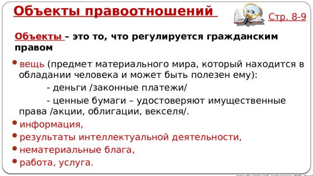 Объекты правоотношений  Стр. 8-9 Объекты – это то, что регулируется гражданским правом вещь (предмет материального мира, который находится в обладании человека и может быть полезен ему):  - деньги /законные платежи/  - ценные бумаги – удостоверяют имущественные права /акции, облигации, векселя/. информация, результаты интеллектуальной деятельности, нематериальные блага, работа, услуга. Автор: Михайлова Н.М.- преподаватель МАОУ «Лицей № 21» 