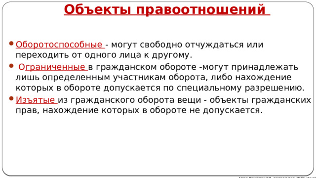 Объекты правоотношений  Оборотоспособные - могут свободно отчуждаться или переходить от одного лица к другому.  О граниченные в гражданском обороте -могут принадлежать лишь определенным участникам оборота, либо нахождение которых в обороте допускается по специальному разрешению. Изъятые из гражданского оборота вещи - объекты гражданских прав, нахождение которых в обороте не допускается. Автор: Михайлова Н.М.- преподаватель МАОУ «Лицей № 21» 