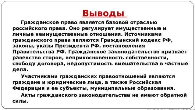 Выводы Гражданское право является базовой отраслью российского права. Оно регулирует имущественные и личные неимущественные отношения. Источниками гражданского права являются Гражданский кодекс РФ, законы, указы Президента РФ, постановления Правительства РФ. Гражданское законодательство признает равенство сторон, неприкосновенность собственности, свободу договора, недопустимость вмешательства в частные дела. Участниками гражданских правоотношений являются граждане и юридические лица, а также Российская Федерация и ее субъекты, муниципальные образования. Акты гражданского законодательства не имеют обратной силы. Автор: Михайлова Н.М.- преподаватель МАОУ «Лицей № 21» 