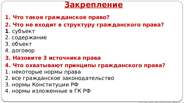 Закрепление 1. Что такое гражданское право? 2. Что не входит в структуру гражданского права?  1 . субъект  2. содержание  3. объект  4. договор 3. Назовите 3 источника права 4. Что охватывают принципы гражданского права?  1. некоторые нормы права  2. все гражданское законодательство  3. нормы Конституции РФ  4. нормы изложенные в ГК РФ Автор: Михайлова Н.М.- преподаватель МАОУ «Лицей № 21» Автор: Михайлова Н.М.- преподаватель МАОУ «Лицей № 21» 
