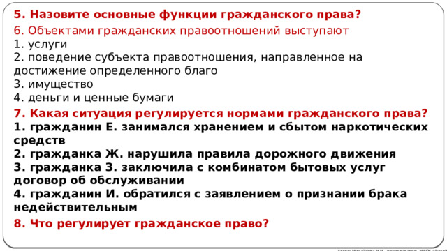 5. Назовите основные функции гражданского права? 6. Объектами гражданских правоотношений выступают  1. услуги  2. поведение субъекта правоотношения, направленное на достижение определенного благо  3. имущество  4. деньги и ценные бумаги 7. Какая ситуация регулируется нормами гражданского права?  1. гражданин Е. занимался хранением и сбытом наркотических средств  2. гражданка Ж. нарушила правила дорожного движения  3. гражданка З. заключила с комбинатом бытовых услуг договор об обслуживании  4. гражданин И. обратился с заявлением о признании брака недействительным 8. Что регулирует гражданское право?  Автор: Михайлова Н.М.- преподаватель МАОУ «Лицей № 21» 