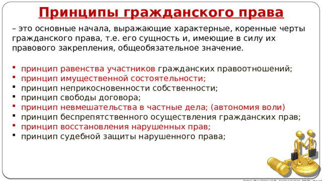 Принципы гражданского права – это основные начала, выражающие характерные, коренные черты гражданского права, т.е. его сущность и, имеющие в силу их правового закрепления, общеобязательное значение. принцип равенства  участников гражданских правоотношений; принцип имущественной состоятельности; принцип неприкосновенности собственности; принцип свободы договора; принцип невмешательства в частные дела; (автономия воли) принцип беспрепятственного осуществления гражданских прав; принцип восстановления нарушенных прав; принцип судебной защиты нарушенного права; Автор: Михайлова Н.М.- преподаватель МАОУ «Лицей № 21» 
