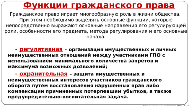 Функции гражданского права Гражданское право играет многообразную роль в жизни общества.  При этом необходимо выделять основные функции, которые непосредственно выражают основные направления его регулирующей роли, особенности его предмета, метода регулирования и его основные начала.  - регулятивная  – организация имущественных и личных неимущественных отношений между участниками ГПО с использованием минимального количества запретов и максимума возможных дозволений;  - охранительная  – защита имущественных и неимущественных интересов участников гражданского оборота путем восстановления нарушенных прав либо компенсации причиненных потерпевшим убытков, а также предупредительно-воспитательная задача. Автор: Михайлова Н.М.- преподаватель МАОУ «Лицей № 21» 