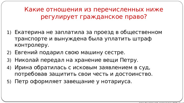 Какие отношения из перечисленных ниже регулирует гражданское право? Екатерина не заплатила за проезд в общественном транспорте и вынуждена была уплатить штраф контролеру. Евгений подарил свою машину сестре. Николай передал на хранение вещи Петру. Ирина обратилась с исковым заявлением в суд, потребовав защитить свои честь и достоинство. Петр оформляет завещание у нотариуса. Автор: Михайлова Н.М.- преподаватель МАОУ «Лицей № 21» 