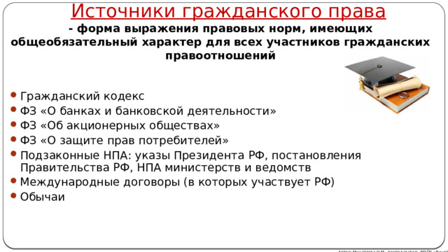 Источники гражданского права - форма выражения правовых норм, имеющих общеобязательный характер для всех участников гражданских правоотношений Гражданский кодекс ФЗ «О банках и банковской деятельности» ФЗ «Об акционерных обществах» ФЗ «О защите прав потребителей» Подзаконные НПА: указы Президента РФ, постановления Правительства РФ, НПА министерств и ведомств Международные договоры (в которых участвует РФ) Обычаи Автор: Михайлова Н.М.- преподаватель МАОУ «Лицей № 21» 