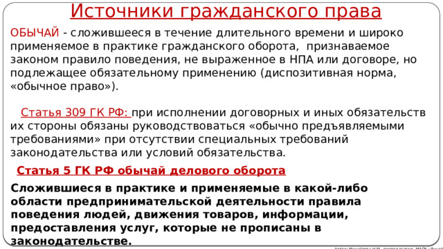 Источники гражданского права ОБЫЧАЙ - сложившееся в течение длительного времени и широко применяемое в практике гражданского оборота, признаваемое законом правило поведения, не выраженное в НПА или договоре, но подлежащее обязательному применению (диспозитивная норма, «обычное право»).    Статья 309 ГК РФ: при исполнении договорных и иных обязательств их стороны обязаны руководствоваться «обычно предъявляемыми требованиями» при отсутствии специальных требований законодательства или условий обязательства. Статья 5 ГК РФ обычай делового оборота  Сложившиеся в практике и применяемые в какой-либо области предпринимательской деятельности правила поведения людей, движения товаров, информации, предоставления услуг, которые не прописаны в законодательстве. Автор: Михайлова Н.М.- преподаватель МАОУ «Лицей № 21» 