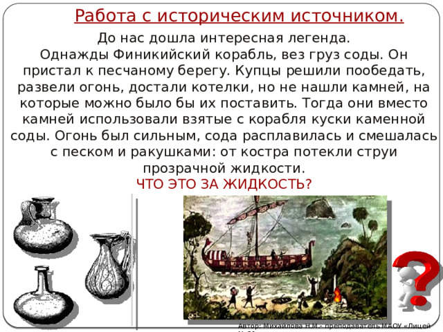 Работа с историческим источником . До нас дошла интересная легенда.  Однажды Финикийский корабль, вез груз соды. Он пристал к песчаному берегу. Купцы решили пообедать, развели огонь, достали котелки, но не нашли камней, на которые можно было бы их поставить. Тогда они вместо камней использовали взятые с корабля куски каменной соды. Огонь был сильным, сода расплавилась и смешалась с песком и ракушками: от костра потекли струи прозрачной жидкости.  ЧТО ЭТО ЗА ЖИДКОСТЬ? Автор: Михайлова Н.М.- преподаватель МАОУ «Лицей № 21» 