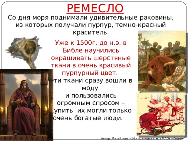 РЕМЕСЛО Со дня моря поднимали удивительные раковины, из которых получали пурпур, темно-красный краситель. Уже к 1500г. до н.э. в Библе научились окрашивать шерстяные ткани в очень красивый пурпурный цвет. Эти ткани сразу вошли в моду и пользовались огромным спросом – купить их могли только очень богатые люди. Автор: Михайлова Н.М.- преподаватель МАОУ «Лицей № 21» 