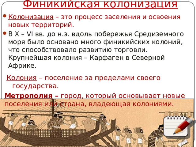 Финикийская колонизация Колонизация – это процесс заселения и освоения новых территорий. В X – VI вв. до н.э. вдоль побережья Средиземного моря было основано много финикийских колоний, что способствовало развитию торговли. Крупнейшая колония – Карфаген в Северной Африке. Колония – поселение за пределами своего государства. Метрополия – город, который основывает новые поселения или страна, владеющая колониями. Автор: Михайлова Н.М.- преподаватель МАОУ «Лицей № 21» 