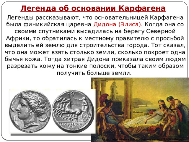 Легенда об основании Карфагена Легенды рассказывают, что основательницей Карфагена была финикийская царевна Дидона (Элиса). Когда она со своими спутниками высадилась на берегу Северной Африки, то обратилась к местному правителю с просьбой выделить ей землю для строительства города. Тот сказал, что она может взять столько земли, сколько покроет одна бычья кожа. Тогда хитрая Дидона приказала своим людям разрезать кожу на тонкие полоски, чтобы таким образом получить больше земли. Автор: Михайлова Н.М.- преподаватель МАОУ «Лицей № 21» 