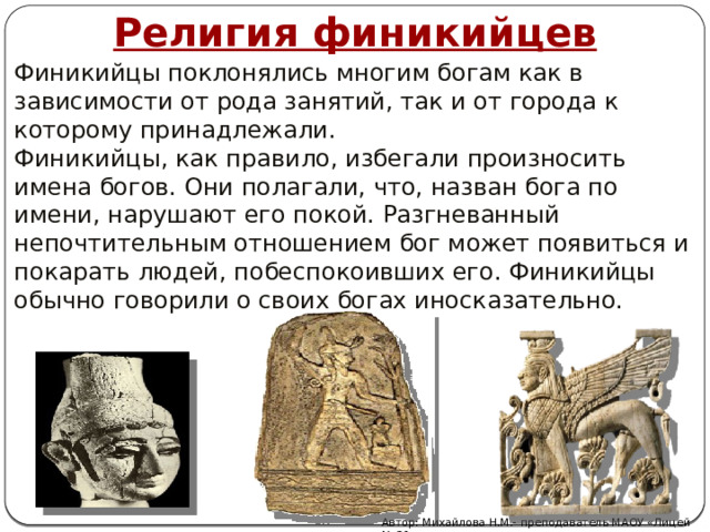 Религия финикийцев Финикийцы поклонялись многим богам как в зависимости от рода занятий, так и от города к которому принадлежали. Финикийцы, как правило, избегали произносить имена богов. Они полагали, что, назван бога по имени, нарушают его покой. Разгневанный непочтительным отношением бог может появиться и покарать людей, побеспокоивших его. Финикийцы обычно говорили о своих богах иносказательно. Автор: Михайлова Н.М.- преподаватель МАОУ «Лицей № 21» 