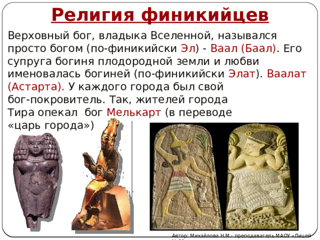 Религия финикийцев Верховный бог, владыка Вселенной, назывался просто богом (по-финикийски Эл ) - Ваал (Баал) . Его супруга богиня плодородной земли и любви именовалась богиней (по-финикийски Элат ). Ваалат (Астарта). У каждого города был свой бог-покровитель. Так, жителей города Тира опекал бог Мелькарт (в переводе «царь города») Автор: Михайлова Н.М.- преподаватель МАОУ «Лицей № 21» 