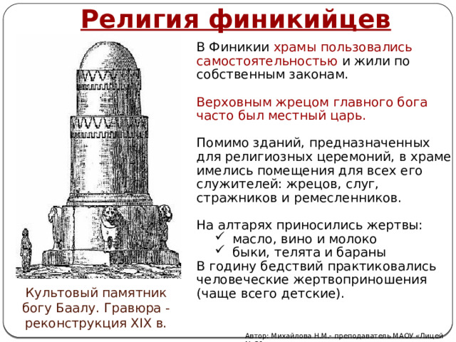 Религия финикийцев В Финикии храмы пользовались самостоятельностью и жили по собственным законам. Верховным жрецом главного бога часто был местный царь. Помимо зданий, предназначенных для религиозных церемоний, в храме имелись помещения для всех его служителей: жрецов, слуг, стражников и ремесленников. На алтарях приносились жертвы: масло, вино и молоко быки, телята и бараны В годину бедствий практиковались человеческие жертвоприношения (чаще всего детские). Культовый памятник богу Баалу. Гравюра -реконструкция XIX в. Автор: Михайлова Н.М.- преподаватель МАОУ «Лицей № 21» 