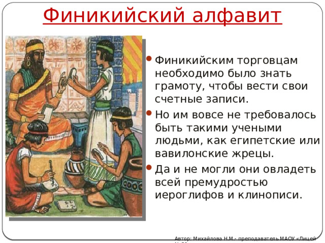 Финикийский алфавит Финикийским торговцам необходимо было знать грамоту, чтобы вести свои счетные записи. Но им вовсе не требовалось быть такими учеными людьми, как египетские или вавилонские жрецы. Да и не могли они овладеть всей премудростью иероглифов и клинописи. Автор: Михайлова Н.М.- преподаватель МАОУ «Лицей № 21» 