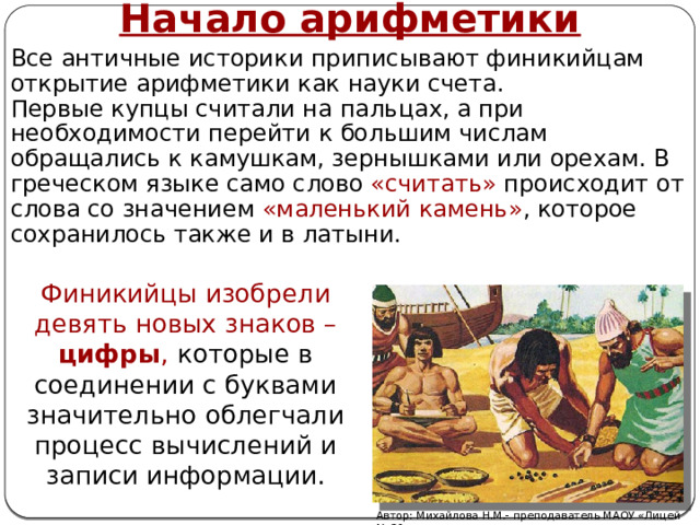 Начало арифметики Все античные историки приписывают финикийцам открытие арифметики как науки счета. Первые купцы считали на пальцах, а при необходимости перейти к большим числам обращались к камушкам, зернышками или орехам. В греческом языке само слово «считать» происходит от слова со значением «маленький камень» , которое сохранилось также и в латыни. Финикийцы изобрели девять новых знаков – цифры , которые в соединении с буквами значительно облегчали процесс вычислений и записи информации. Автор: Михайлова Н.М.- преподаватель МАОУ «Лицей № 21» 