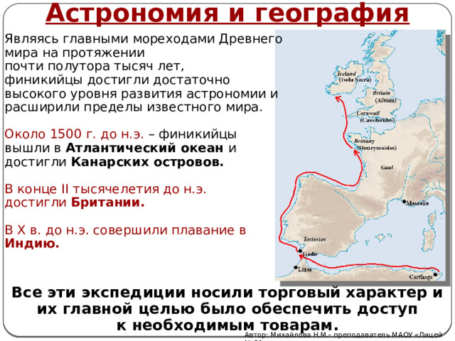 Астрономия и география Являясь главными мореходами Древнего мира на протяжении почти полутора тысяч лет, финикийцы достигли достаточно высокого уровня развития астрономии и расширили пределы известного мира. Около 1500 г. до н.э. – финикийцы вышли в Атлантический океан и достигли Канарских островов. В конце II тысячелетия до н.э. достигли Британии. В X в. до н.э. совершили плавание в Индию. Все эти экспедиции носили торговый характер и их главной целью было обеспечить доступ к необходимым товарам. Автор: Михайлова Н.М.- преподаватель МАОУ «Лицей № 21» 