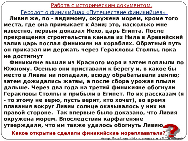 Работа  с историческим документом . Геродот о финикийцах «Путешествие финикийцев»   Ливия же, по - видимому, окружена морем, кроме того места, где она примыкает к Азии; это, насколько мне известно, первым доказал Нехо, царь Египта. После прекращения строительства канала из Нила в Аравийский залив царь послал финикиян на кораблях. Обратный путь он приказал им держать через Геракловы Столпы, пока не достигнут  Финикияне вышли из Красного моря и затем поплыли по Южному. Осенью они приставали к берегу и, в какое бы место в Ливии ни попадали, всюду обрабатывали землю; затем дожидались жатвы, а после сбора урожая плыли дальше. Через два года на третий финикияне обогнули Геракловы Столпы и прибыли в Египет. По их рассказам (я - то этому не верю, пусть верит, кто хочет), во время плавания вокруг Ливии солнце оказывалось у них на правой стороне. Так впервые было доказано, что Ливия окружена морем. Впоследствии карфагеняне утверждали, что им также удалось обогнуть Ливию.  Какое открытие сделали финикийские мореплаватели? Автор: Михайлова Н.М.- преподаватель МАОУ «Лицей № 21» 
