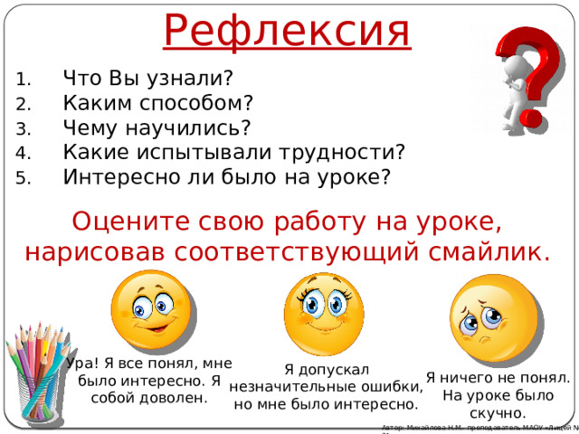 Рефлексия Что Вы узнали? Каким способом? Чему научились? Какие испытывали трудности? Интересно ли было на уроке? Оцените свою работу на уроке, нарисовав соответствующий смайлик. Ура! Я все понял, мне было интересно. Я собой доволен. Я допускал незначительные ошибки, но мне было интересно. Я ничего не понял. На уроке было скучно. Автор: Михайлова Н.М.- преподаватель МАОУ «Лицей № 21» 