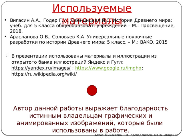 Используемые материалы Вигасин А.А., Годер Г.И., Свенцицкая И.С. История Древнего мира: учеб. для 5 класса общеобразоват. учреждений – М.: Просвещение, 2018. Арасланова О.В., Соловьев К.А. Универсальные поурочные разработки по истории Древнего мира: 5 класс. – М.: ВАКО, 2015 В презентации использованы материалы и иллюстрации из открытого банка иллюстраций Яндекс и Гугл: https://yandex.ru/images/ ; https://www.google.ru/imghp ; https://ru.wikipedia.org/wiki/ Автор данной работы выражает благодарность истинным владельцам графических и анимированных изображений, которые были использованы в работе. Автор: Михайлова Н.М.- преподаватель МАОУ «Лицей № 21» 
