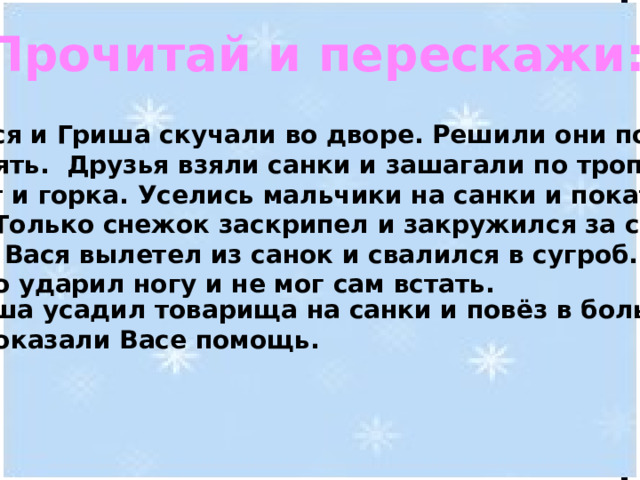 Прочитай и перескажи:  Вася и Гриша скучали во дворе. Решили они пойти погулять. Друзья взяли санки и зашагали по тропе.  Вот и горка. Уселись мальчики на санки и покатили вниз. Только снежок заскрипел и закружился за санями. Вдруг Вася вылетел из санок и свалился в сугроб. Он сильно ударил ногу и не мог сам встать.   Гриша усадил товарища на санки и повёз в больницу. Врачи оказали Васе помощь. 