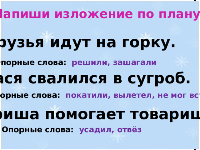 Напиши изложение по плану. 1. Друзья идут на горку.   2. Вася свалился в сугроб.   3. Гриша помогает товарищу.  Опорные слова: решили, зашагали Опорные слова: покатили, вылетел, не мог встать Опорные слова: усадил, отвёз 