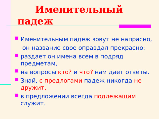  Именительный падеж Именительным падеж зовут не напрасно,  он название свое оправдал прекрасно: раздает он имена всем в подряд предметам, на вопросы кто? и что? нам дает ответы. Знай, с предлогами падеж никогда не дружит, в предложении всегда подлежащим служит. 