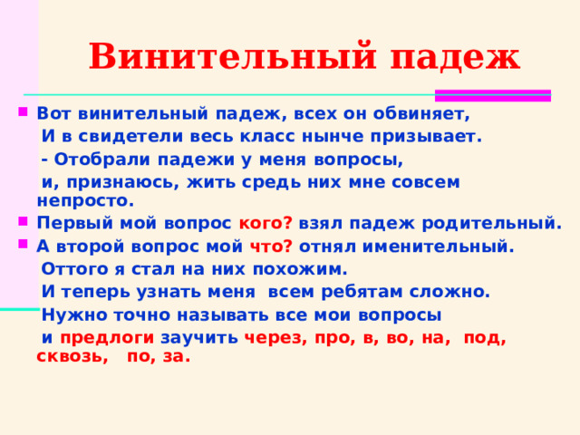 Винительный падеж Вот винительный падеж, всех он обвиняет,  И в свидетели весь класс нынче призывает.  - Отобрали падежи у меня вопросы,  и, признаюсь, жить средь них мне совсем непросто. Первый мой вопрос кого? взял падеж родительный. А второй вопрос мой что? отнял именительный.  Оттого я стал на них похожим.  И теперь узнать меня всем ребятам сложно.  Нужно точно называть все мои вопросы  и предлоги заучить через, про, в, во, на, под, сквозь, по, за. 