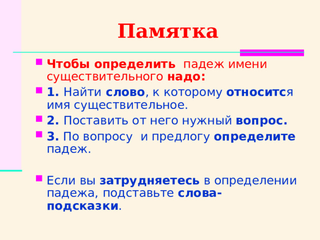 Памятка Чтобы определить   падеж имени существительного надо: 1. Найти слово , к которому относитс я имя существительное. 2. Поставить от него нужный вопрос. 3. По вопросу и предлогу определите падеж.  Если вы затрудняетесь в определении падежа,  подставьте слова- подсказки .  