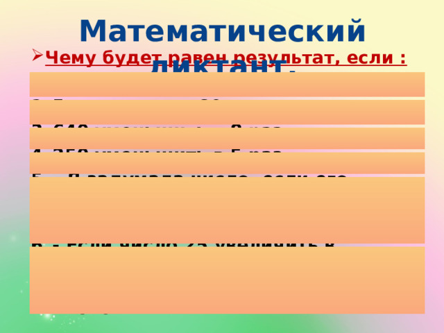 Математический диктант. Чему будет равен результат, если :  9 увеличить в 40 раз 5 увеличить в 80 раз 640 уменьшить в 8 раз 250 уменьшить в 5 раз – Я задумала число, если его увеличить в 6 раз, то получится 120. Какое число я задумала? - Если число 25 увеличить в несколько раз, то получится 250. Во сколько раз нужно увеличить число? 