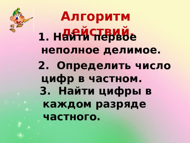 Алгоритм действий.  1. Найти первое неполное делимое.  2. Определить число цифр в частном.  3. Найти цифры в каждом разряде частного. 