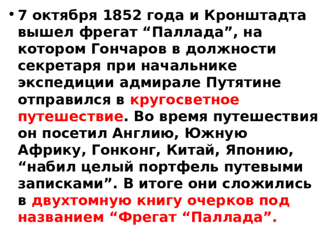 7 октября 1852 года и Кронштадта вышел фрегат “Паллада”, на котором Гончаров в должности секретаря при начальнике экспедиции адмирале Путятине отправился в кругосветное путешествие . Во время путешествия он посетил Англию, Южную Африку, Гонконг, Китай, Японию, “набил целый портфель путевыми записками”. В итоге они сложились в двухтомную книгу очерков под названием “Фрегат “Паллада”. 