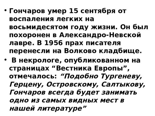 Гончаров умер 15 сентября от воспаления легких на восьмидесятом году жизни. Он был похоронен в Александро-Невской лавре. В 1956 прах писателя перенесли на Волково кладбище.  В некрологе, опубликованном на страницах “Вестника Европы”, отмечалось: “Подобно Тургеневу, Герцену, Островскому, Салтыкову, Гончаров всегда будет занимать одно из самых видных мест в нашей литературе” 