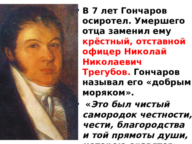 В 7 лет Гончаров осиротел. Умершего отца заменил ему крёстный, отставной офицер Николай Николаевич Трегубов. Гончаров называл его «добрым моряком».  « Это был чистый самородок честности, чести, благородства и той прямоты души, которою славятся моряки, и притом с добрым, теплым сердцем...», 