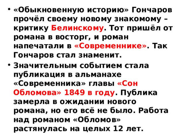 «Обыкновенную историю» Гончаров прочёл своему новому знакомому – критику Белинскому . Тот пришёл от романа в восторг, и роман напечатали в «Современнике» . Так Гончаров стал знаменит. Значительным событием стала публикация в альманахе «Современника» главы «Сон Обломова» 1849 в году . Публика замерла в ожидании нового романа, но его всё не было. Работа над романом «Обломов» растянулась на целых 12 лет. 