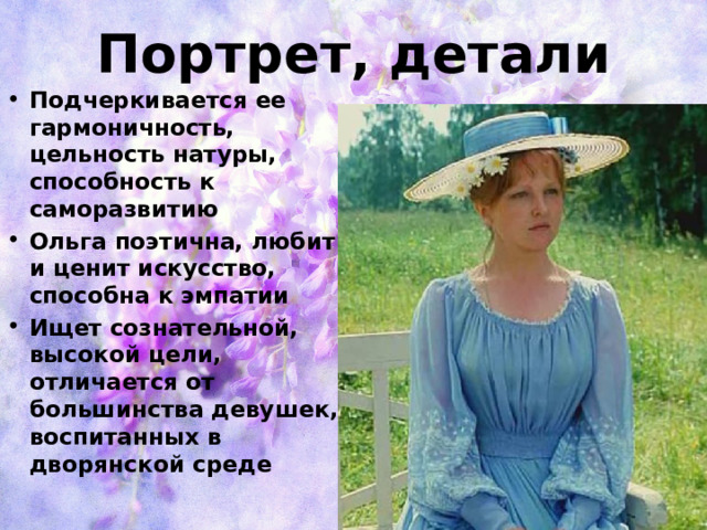 Портрет, детали Подчеркивается ее гармоничность, цельность натуры, способность к саморазвитию Ольга поэтична, любит и ценит искусство, способна к эмпатии Ищет сознательной, высокой цели, отличается от большинства девушек, воспитанных в дворянской среде 
